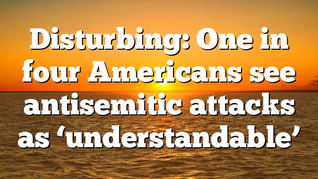 Disturbing: One in four Americans see antisemitic attacks as ‘understandable’