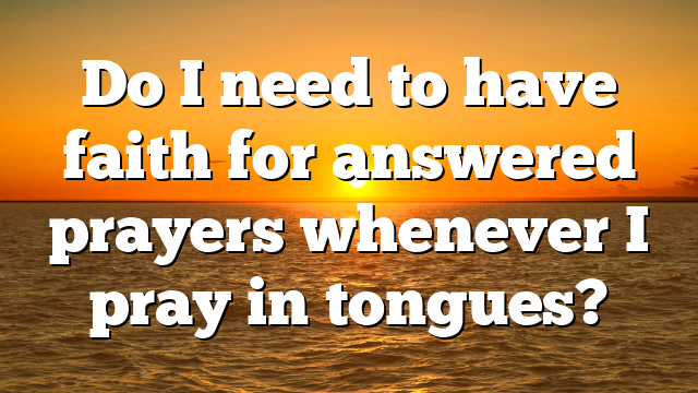Do I need to have faith for answered prayers whenever I pray in tongues?