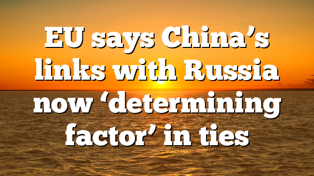 EU says China’s links with Russia now ‘determining factor’ in ties