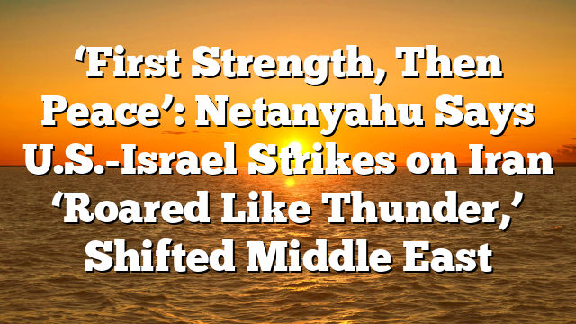 ‘First Strength, Then Peace’: Netanyahu Says U.S.-Israel Strikes on Iran ‘Roared Like Thunder,’ Shifted Middle East
