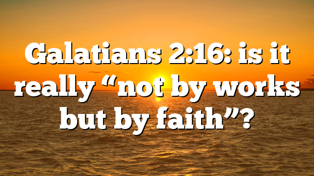 Galatians 2:16: is it really “not by works but by faith”?