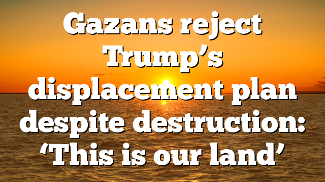 Gazans reject Trump’s displacement plan despite destruction: ‘This is our land’