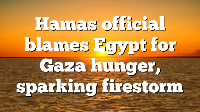 Hamas official blames Egypt for Gaza hunger, sparking firestorm