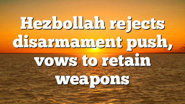 Hezbollah rejects disarmament push, vows to retain weapons