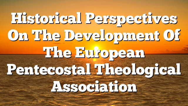 Historical Perspectives On The Development Of The European Pentecostal Theological Association