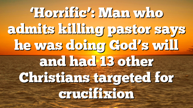 ‘Horrific’: Man who admits killing pastor says he was doing God’s will and had 13 other Christians targeted for crucifixion