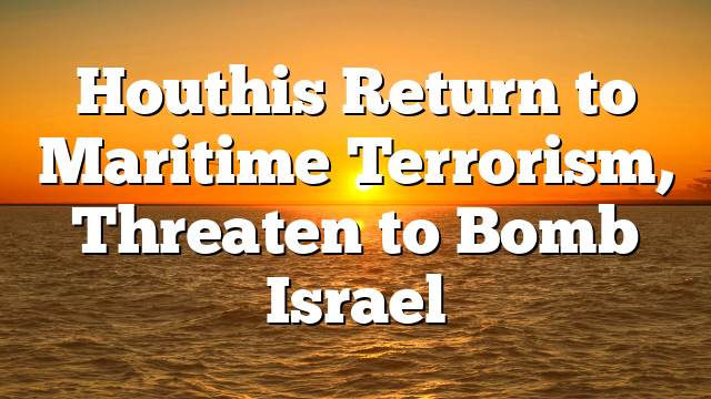 Houthis Return to Maritime Terrorism, Threaten to Bomb Israel