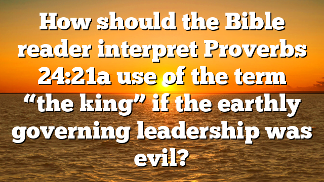 How should the Bible reader interpret Proverbs 24:21a use of the term “the king” if the earthly governing leadership was evil?
