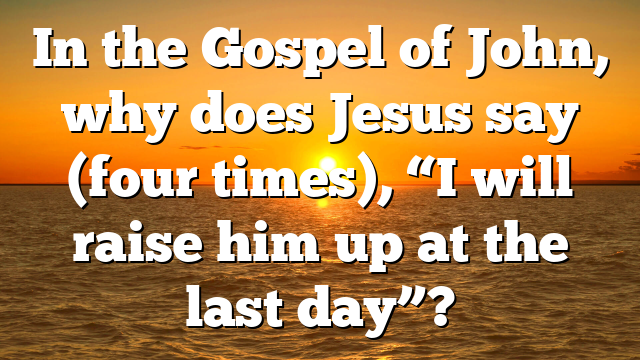 In the Gospel of John, why does Jesus say (four times), “I will raise him up at the last day”?