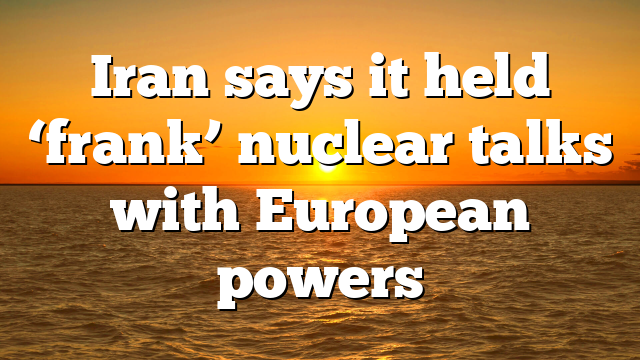 Iran says it held ‘frank’ nuclear talks with European powers