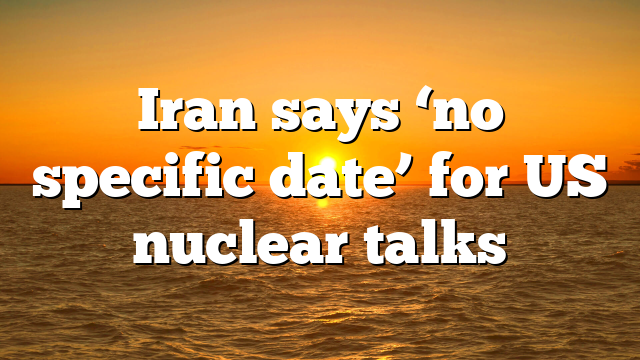Iran says ‘no specific date’ for US nuclear talks