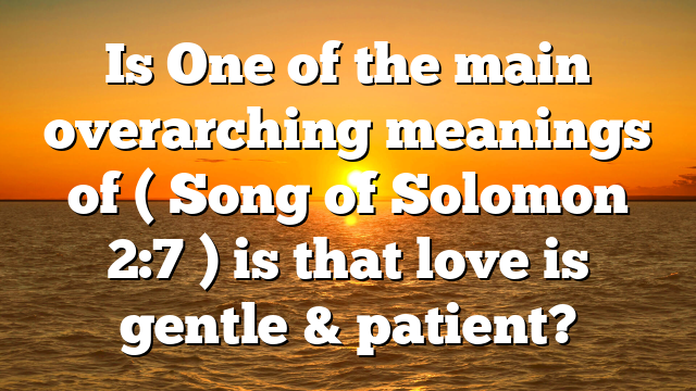 Is One of the main overarching meanings of ( Song of Solomon 2:7 ) is that love is gentle & patient?