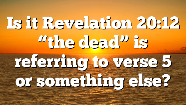 Is it Revelation 20:12 “the dead” is referring to verse 5 or something else?