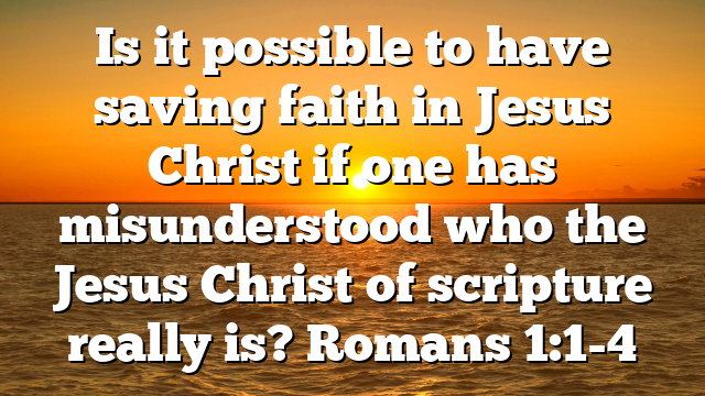 Is it possible to have saving faith in Jesus Christ if one has misunderstood who the Jesus Christ of scripture really is? Romans 1:1-4