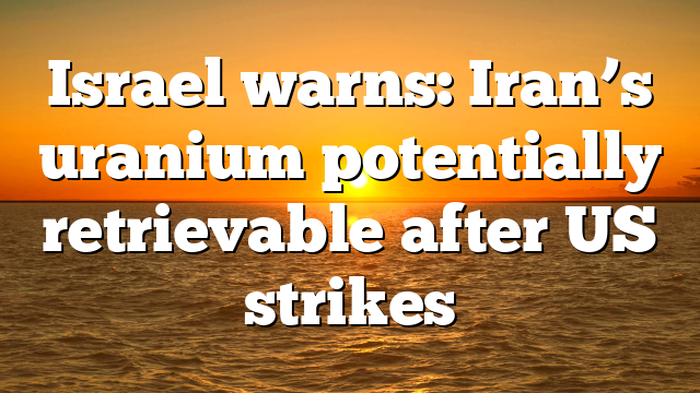 Israel warns: Iran’s uranium potentially retrievable after US strikes