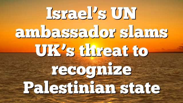 Israel’s UN ambassador slams UK’s threat to recognize Palestinian state