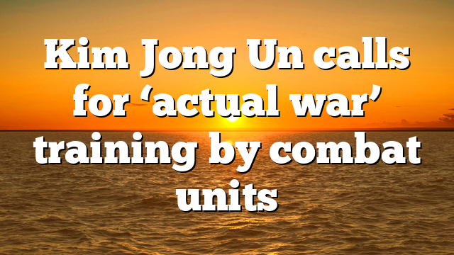 Kim Jong Un calls for ‘actual war’ training by combat units