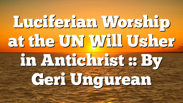 Luciferian Worship at the UN Will Usher in Antichrist :: By Geri Ungurean