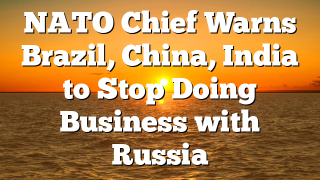 NATO Chief Warns Brazil, China, India to Stop Doing Business with Russia