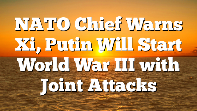 NATO Chief Warns Xi, Putin Will Start World War III with Joint Attacks