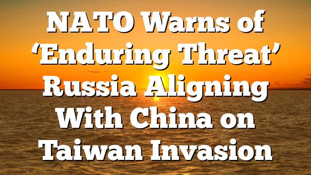 NATO Warns of ‘Enduring Threat’ Russia Aligning With China on Taiwan Invasion