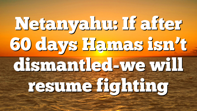 Netanyahu: If after 60 days Hamas isn’t dismantled-we will resume fighting