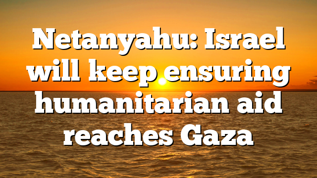 Netanyahu: Israel will keep ensuring humanitarian aid reaches Gaza