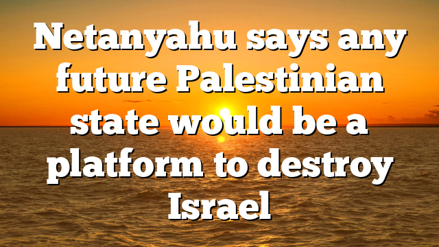 Netanyahu says any future Palestinian state would be a platform to destroy Israel