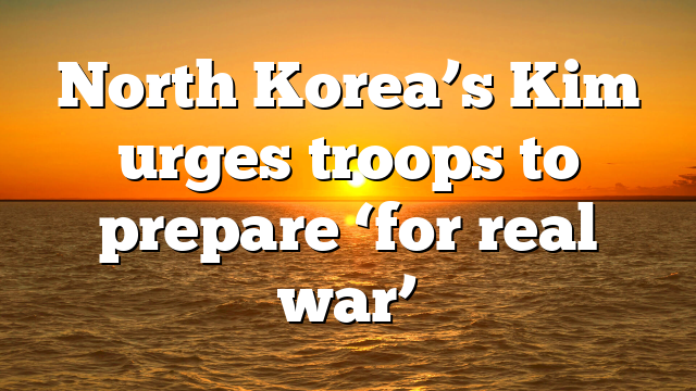 North Korea’s Kim urges troops to prepare ‘for real war’