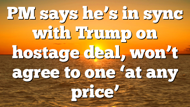 PM says he’s in sync with Trump on hostage deal, won’t agree to one ‘at any price’