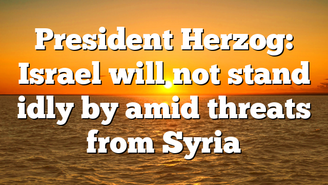 President Herzog: Israel will not stand idly by amid threats from Syria