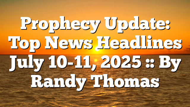 Prophecy Update: Top News Headlines July 10-11, 2025 :: By Randy Thomas