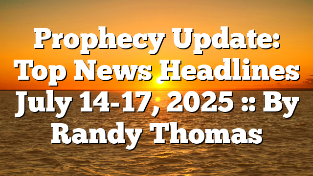 Prophecy Update: Top News Headlines July 14-17, 2025 :: By Randy Thomas