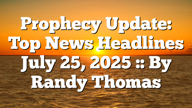 Prophecy Update: Top News Headlines July 25, 2025 :: By Randy Thomas
