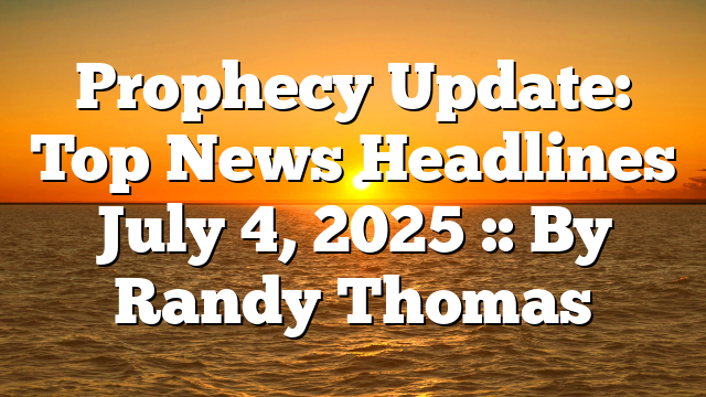 Prophecy Update: Top News Headlines July 4, 2025 :: By Randy Thomas