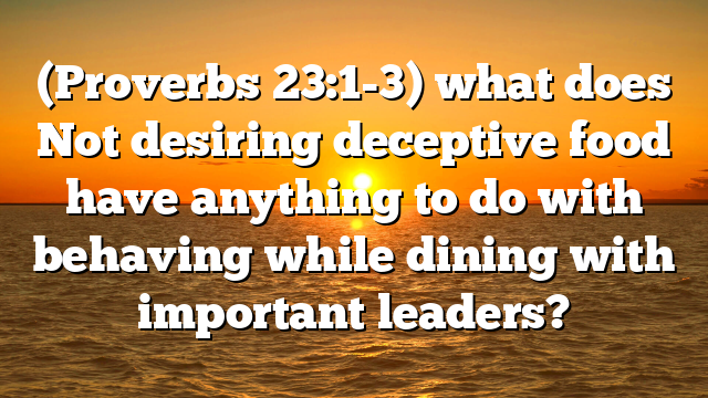 (Proverbs 23:1-3) what does Not desiring deceptive food have anything to do with behaving while dining with important leaders?