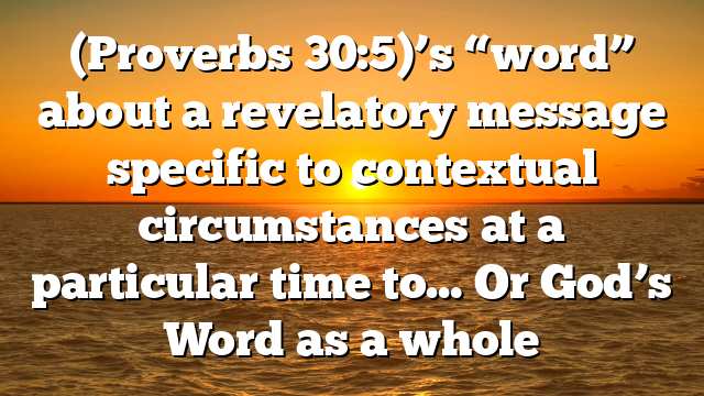 (Proverbs 30:5)’s “word” about a revelatory message specific to contextual circumstances at a particular time to… Or God’s Word as a whole