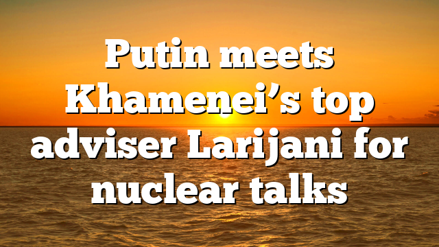 Putin meets Khamenei’s top adviser Larijani for nuclear talks