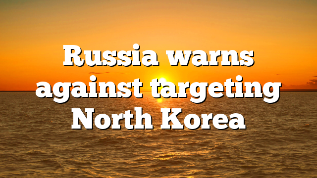 Russia warns against targeting North Korea