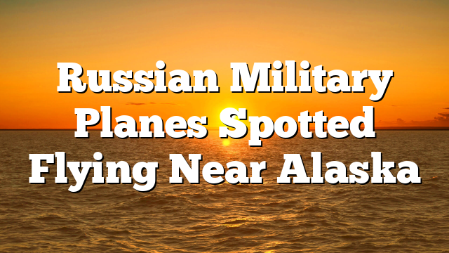 Russian Military Planes Spotted Flying Near Alaska