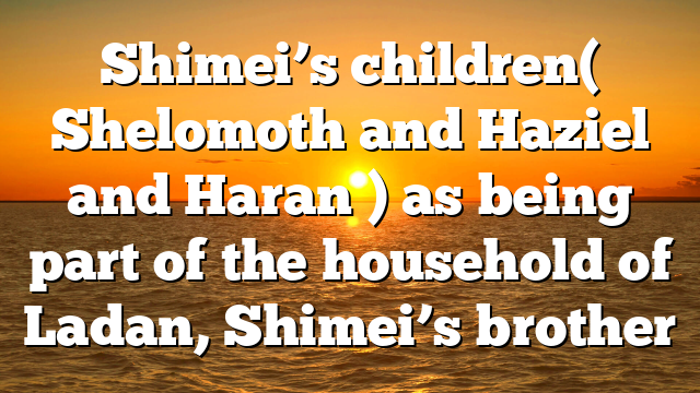 Shimei’s children( Shelomoth and Haziel and Haran ) as being part of the household of Ladan, Shimei’s brother