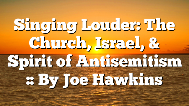 Singing Louder: The Church, Israel, & Spirit of Antisemitism :: By Joe Hawkins