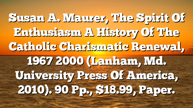 Susan A. Maurer, The Spirit Of Enthusiasm  A History Of The Catholic Charismatic Renewal, 1967 2000 (Lanham, Md.  University Press Of America, 2010). 90 Pp., $18.99, Paper.