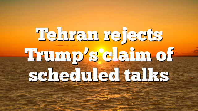 Tehran rejects Trump’s claim of scheduled talks