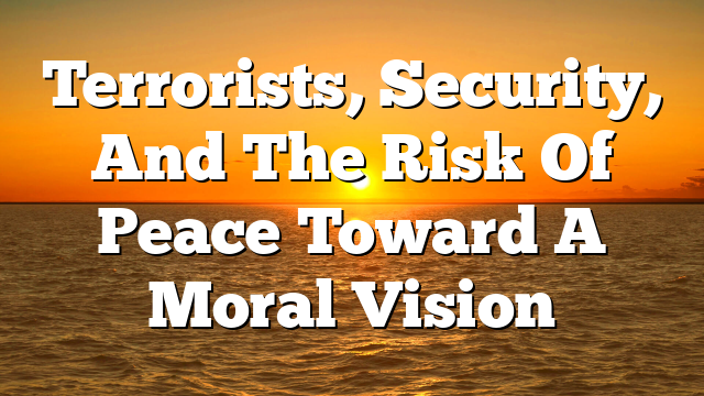 Terrorists, Security, And The Risk Of Peace  Toward A Moral Vision