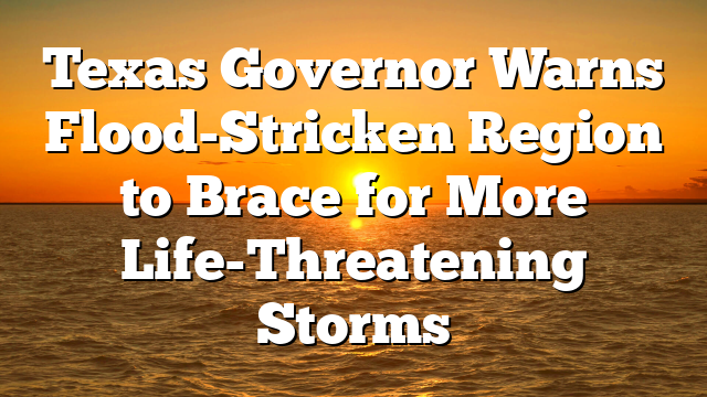 Texas Governor Warns Flood-Stricken Region to Brace for More Life-Threatening Storms