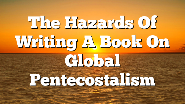 The Hazards Of Writing A Book On Global Pentecostalism
