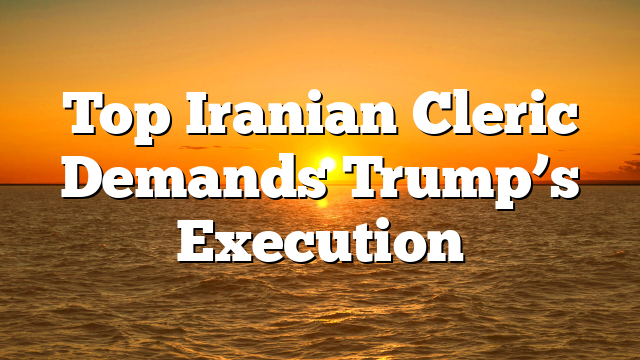 Top Iranian Cleric Demands Trump’s Execution