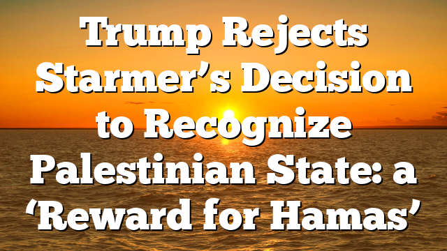 Trump Rejects Starmer’s Decision to Recognize Palestinian State: a ‘Reward for Hamas’