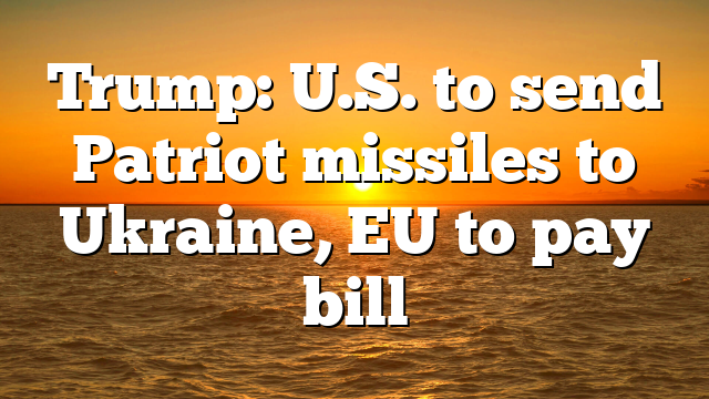 Trump: U.S. to send Patriot missiles to Ukraine, EU to pay bill